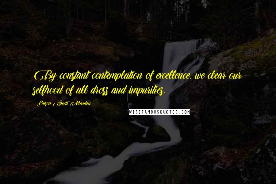 Orison Swett Marden Quotes: By constant contemplation of excellence, we clear our selfhood of all dross and impurities.