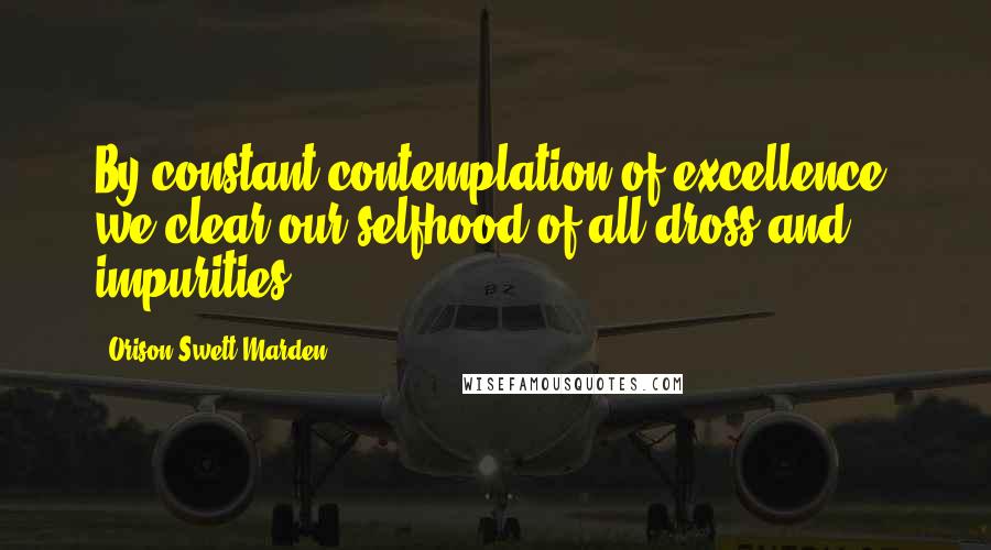 Orison Swett Marden Quotes: By constant contemplation of excellence, we clear our selfhood of all dross and impurities.