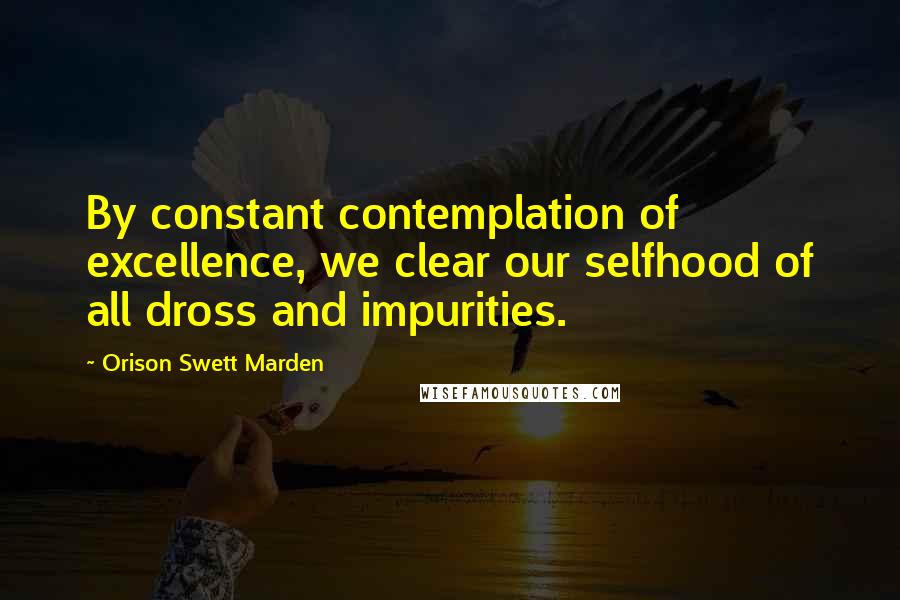 Orison Swett Marden Quotes: By constant contemplation of excellence, we clear our selfhood of all dross and impurities.