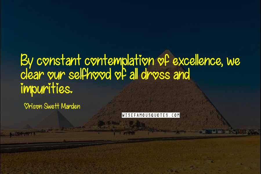 Orison Swett Marden Quotes: By constant contemplation of excellence, we clear our selfhood of all dross and impurities.