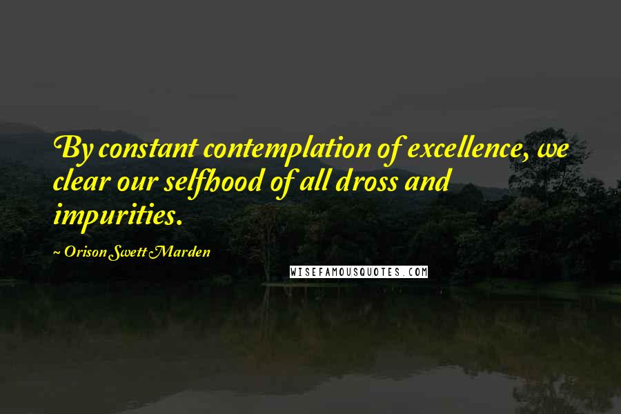 Orison Swett Marden Quotes: By constant contemplation of excellence, we clear our selfhood of all dross and impurities.