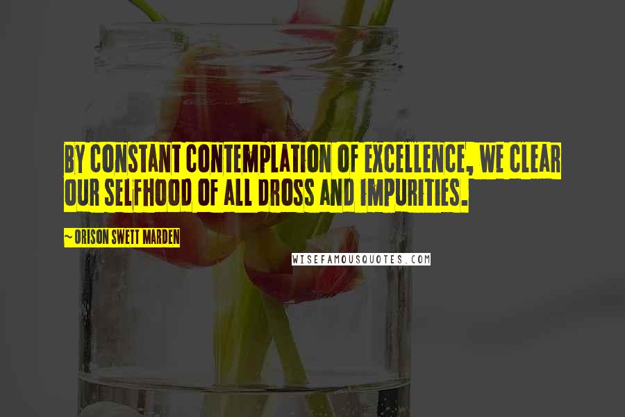 Orison Swett Marden Quotes: By constant contemplation of excellence, we clear our selfhood of all dross and impurities.