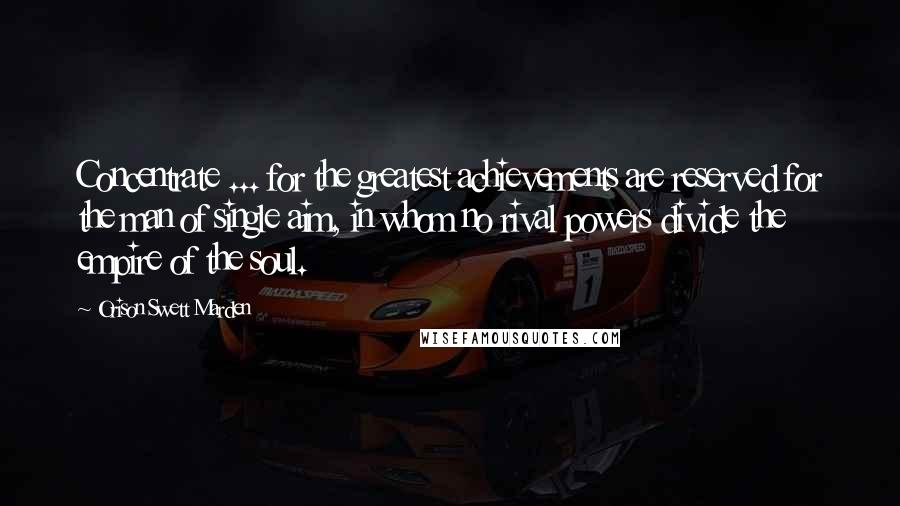 Orison Swett Marden Quotes: Concentrate ... for the greatest achievements are reserved for the man of single aim, in whom no rival powers divide the empire of the soul.