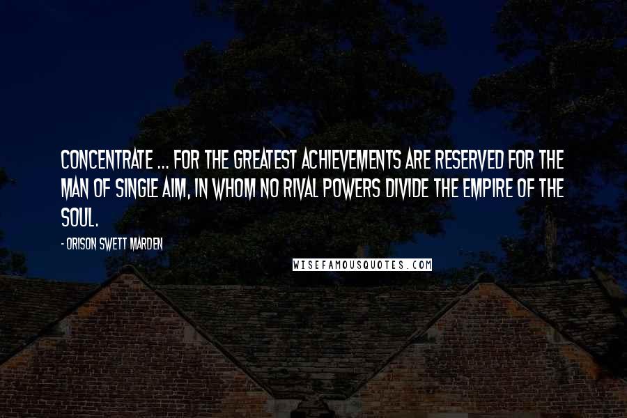 Orison Swett Marden Quotes: Concentrate ... for the greatest achievements are reserved for the man of single aim, in whom no rival powers divide the empire of the soul.