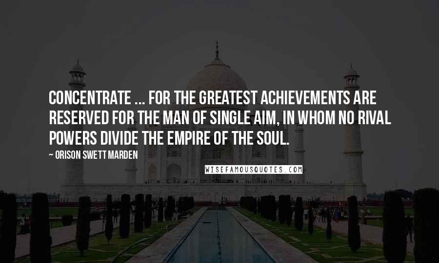 Orison Swett Marden Quotes: Concentrate ... for the greatest achievements are reserved for the man of single aim, in whom no rival powers divide the empire of the soul.