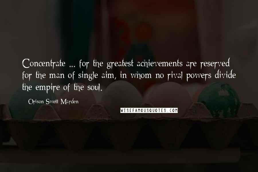 Orison Swett Marden Quotes: Concentrate ... for the greatest achievements are reserved for the man of single aim, in whom no rival powers divide the empire of the soul.