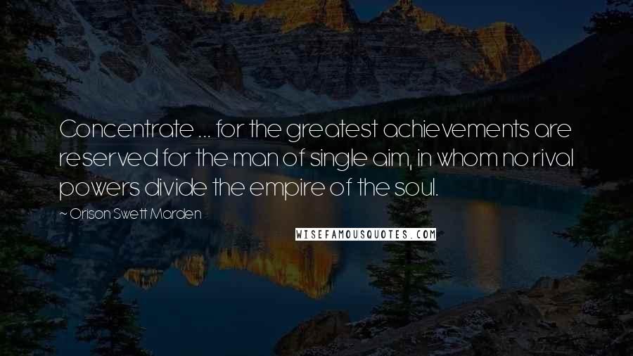 Orison Swett Marden Quotes: Concentrate ... for the greatest achievements are reserved for the man of single aim, in whom no rival powers divide the empire of the soul.