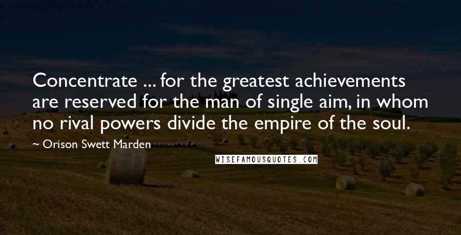 Orison Swett Marden Quotes: Concentrate ... for the greatest achievements are reserved for the man of single aim, in whom no rival powers divide the empire of the soul.