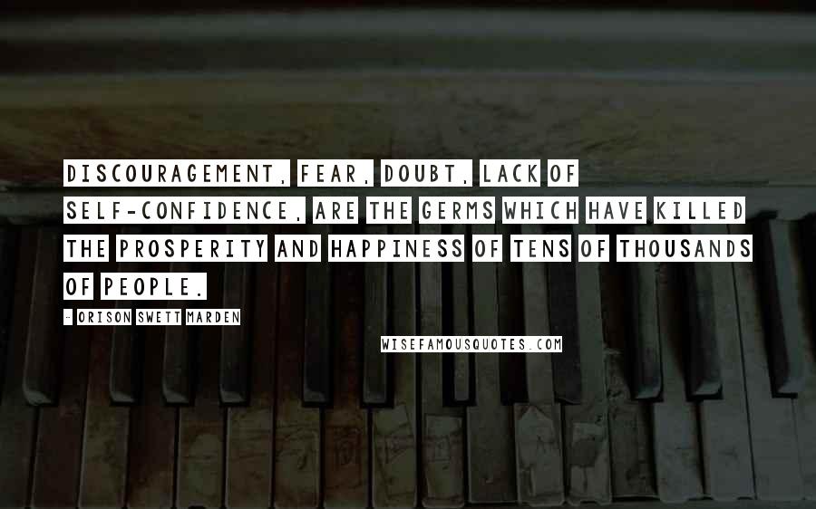 Orison Swett Marden Quotes: Discouragement, fear, doubt, lack of self-confidence, are the germs which have killed the prosperity and happiness of tens of thousands of people.