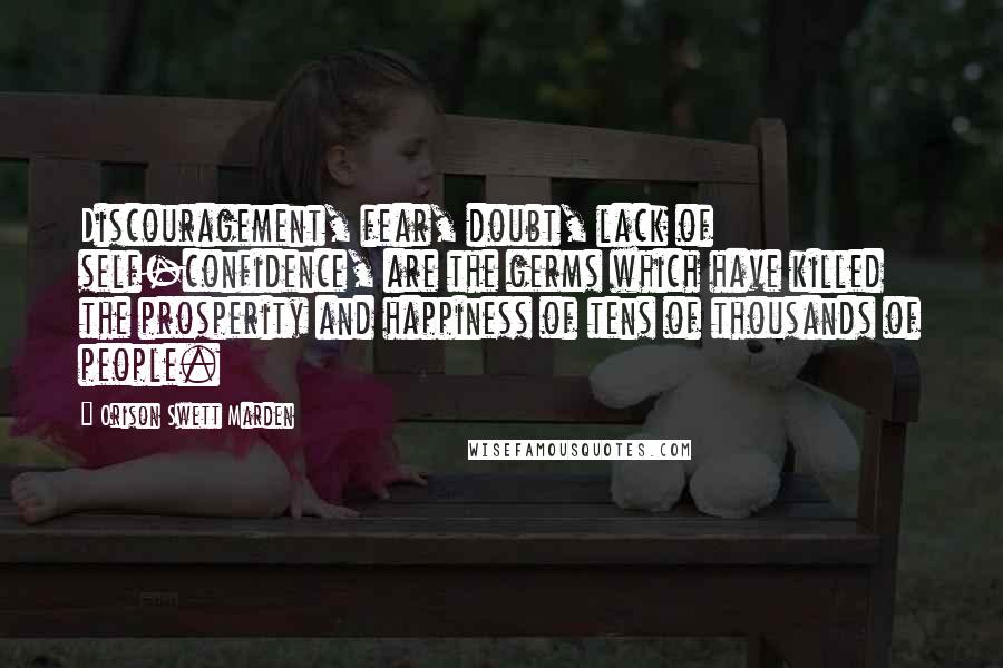 Orison Swett Marden Quotes: Discouragement, fear, doubt, lack of self-confidence, are the germs which have killed the prosperity and happiness of tens of thousands of people.