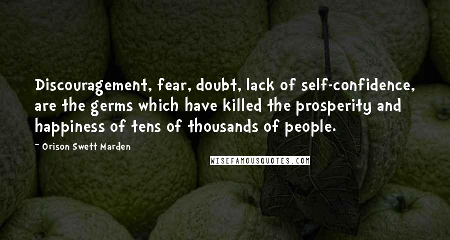 Orison Swett Marden Quotes: Discouragement, fear, doubt, lack of self-confidence, are the germs which have killed the prosperity and happiness of tens of thousands of people.