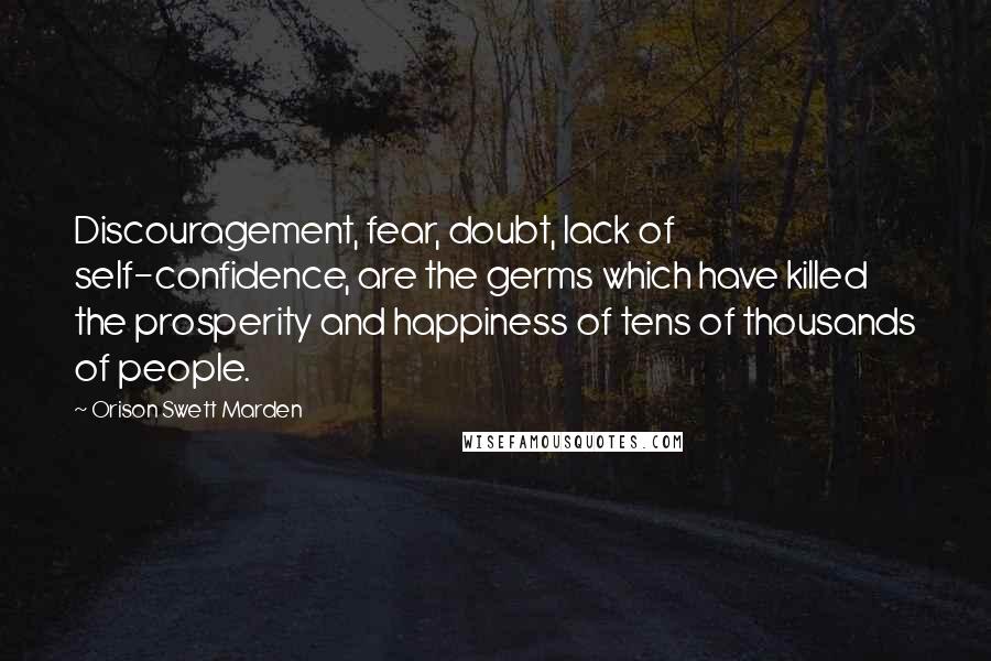 Orison Swett Marden Quotes: Discouragement, fear, doubt, lack of self-confidence, are the germs which have killed the prosperity and happiness of tens of thousands of people.