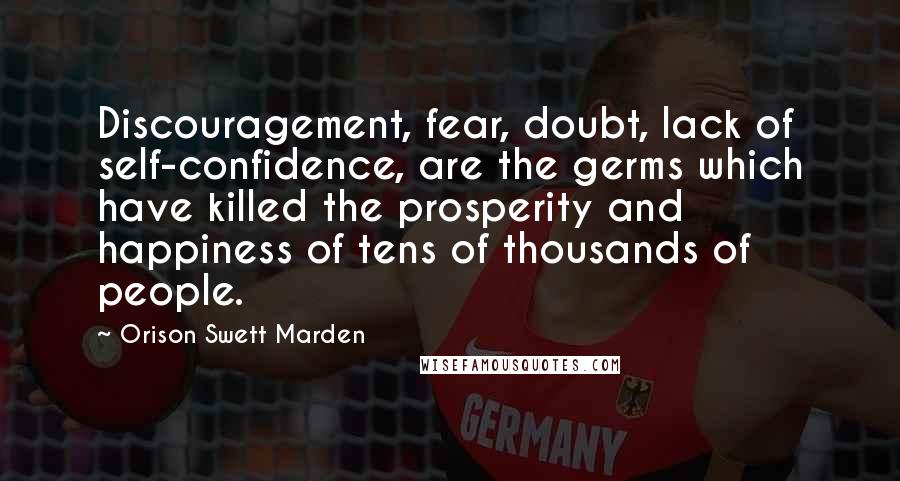 Orison Swett Marden Quotes: Discouragement, fear, doubt, lack of self-confidence, are the germs which have killed the prosperity and happiness of tens of thousands of people.