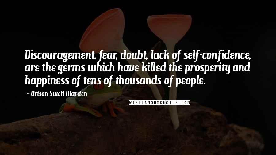 Orison Swett Marden Quotes: Discouragement, fear, doubt, lack of self-confidence, are the germs which have killed the prosperity and happiness of tens of thousands of people.