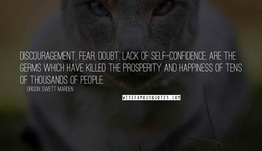 Orison Swett Marden Quotes: Discouragement, fear, doubt, lack of self-confidence, are the germs which have killed the prosperity and happiness of tens of thousands of people.