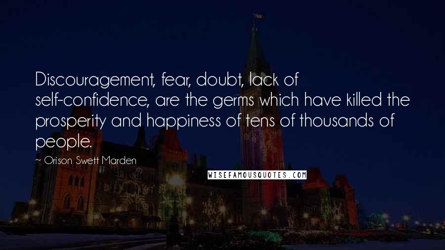 Orison Swett Marden Quotes: Discouragement, fear, doubt, lack of self-confidence, are the germs which have killed the prosperity and happiness of tens of thousands of people.