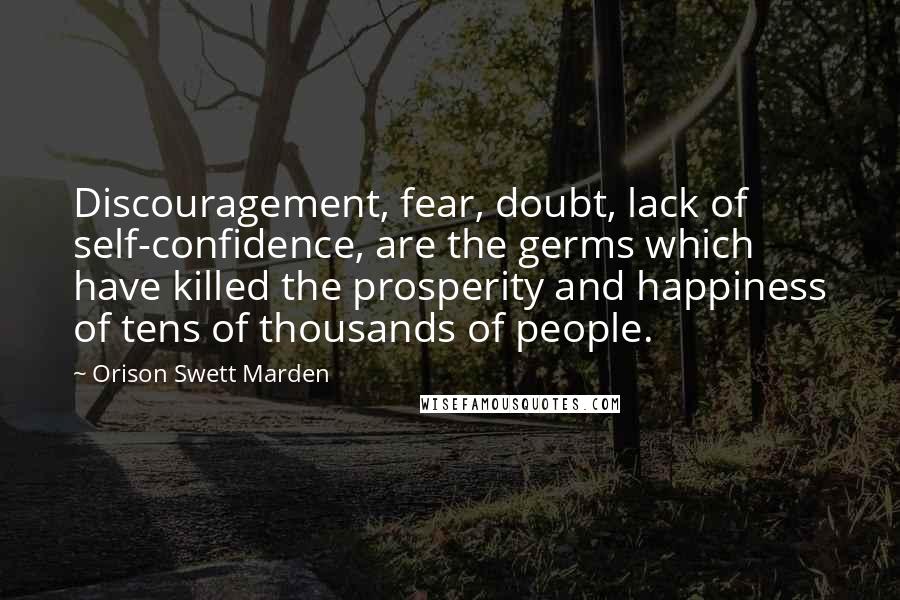 Orison Swett Marden Quotes: Discouragement, fear, doubt, lack of self-confidence, are the germs which have killed the prosperity and happiness of tens of thousands of people.