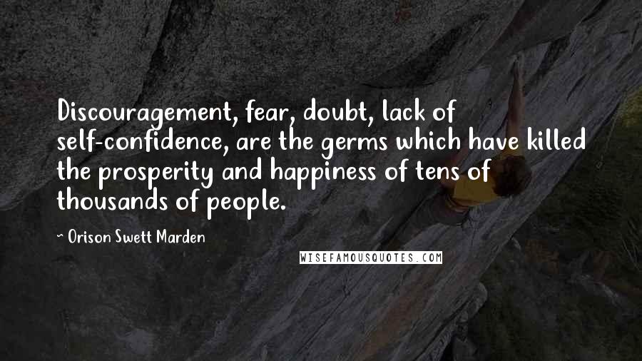 Orison Swett Marden Quotes: Discouragement, fear, doubt, lack of self-confidence, are the germs which have killed the prosperity and happiness of tens of thousands of people.