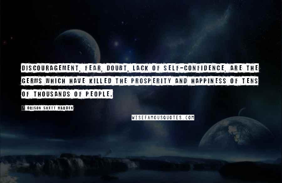 Orison Swett Marden Quotes: Discouragement, fear, doubt, lack of self-confidence, are the germs which have killed the prosperity and happiness of tens of thousands of people.