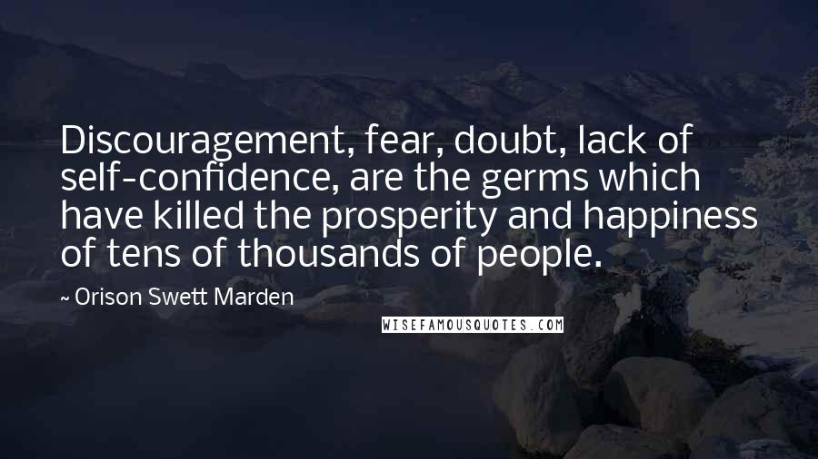 Orison Swett Marden Quotes: Discouragement, fear, doubt, lack of self-confidence, are the germs which have killed the prosperity and happiness of tens of thousands of people.