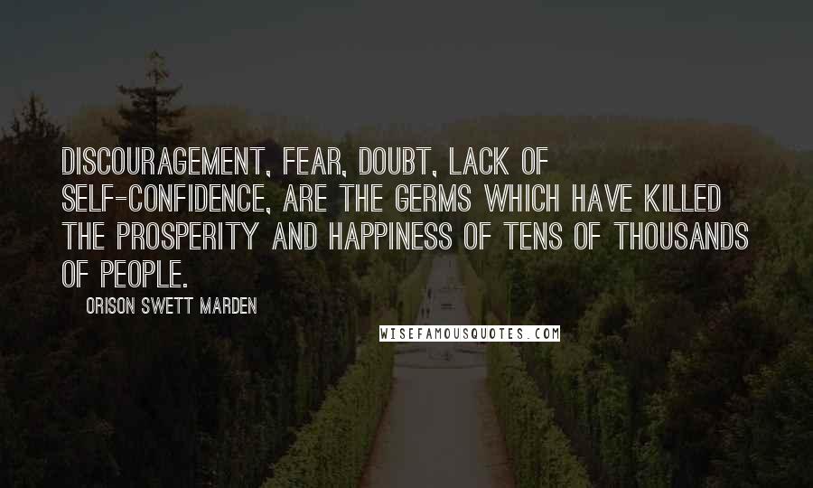 Orison Swett Marden Quotes: Discouragement, fear, doubt, lack of self-confidence, are the germs which have killed the prosperity and happiness of tens of thousands of people.