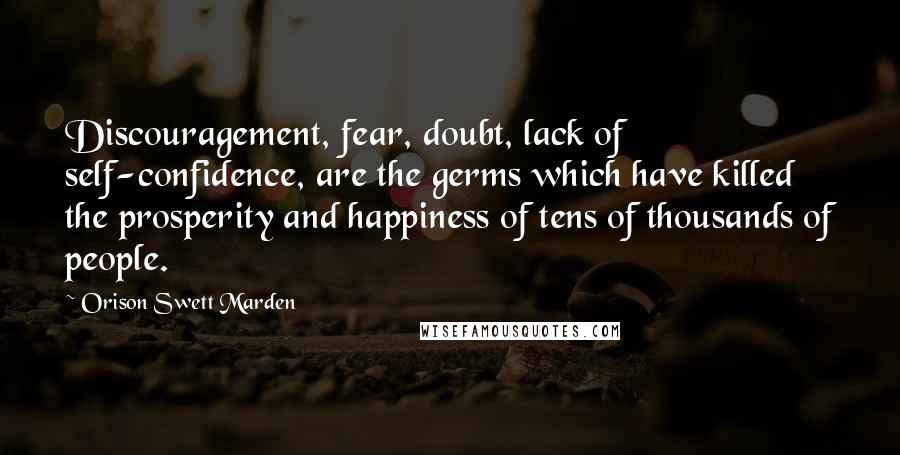 Orison Swett Marden Quotes: Discouragement, fear, doubt, lack of self-confidence, are the germs which have killed the prosperity and happiness of tens of thousands of people.