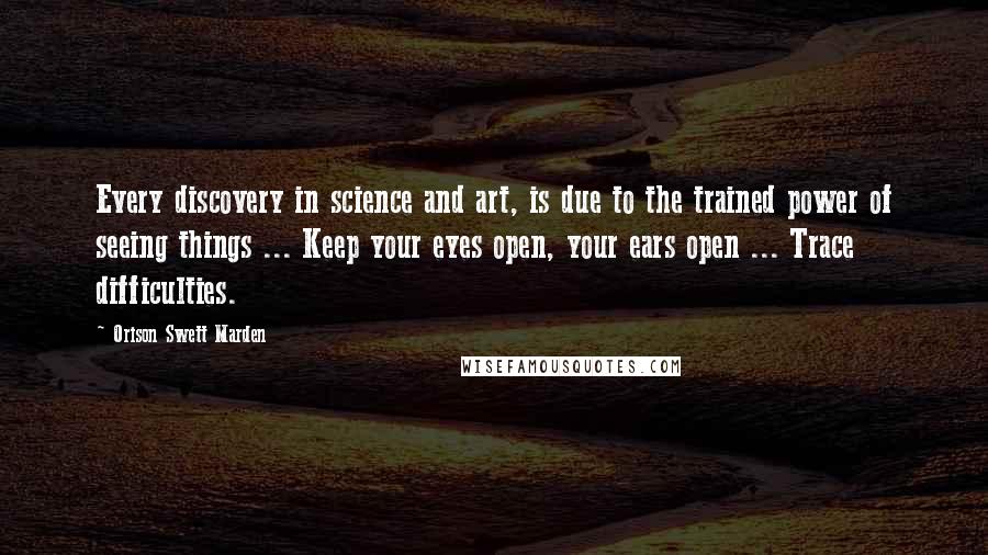 Orison Swett Marden Quotes: Every discovery in science and art, is due to the trained power of seeing things ... Keep your eyes open, your ears open ... Trace difficulties.