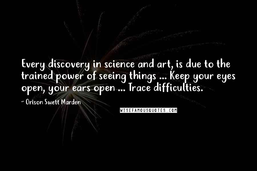 Orison Swett Marden Quotes: Every discovery in science and art, is due to the trained power of seeing things ... Keep your eyes open, your ears open ... Trace difficulties.