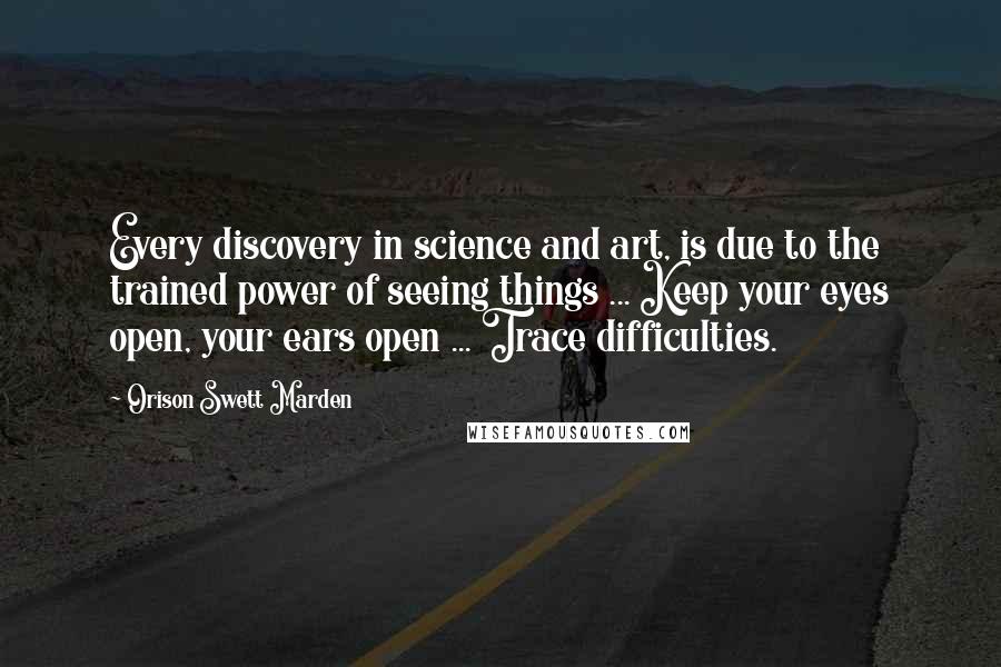 Orison Swett Marden Quotes: Every discovery in science and art, is due to the trained power of seeing things ... Keep your eyes open, your ears open ... Trace difficulties.