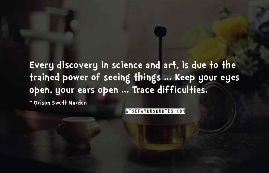 Orison Swett Marden Quotes: Every discovery in science and art, is due to the trained power of seeing things ... Keep your eyes open, your ears open ... Trace difficulties.