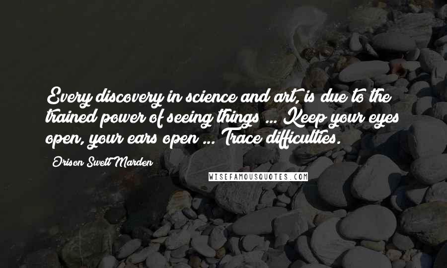 Orison Swett Marden Quotes: Every discovery in science and art, is due to the trained power of seeing things ... Keep your eyes open, your ears open ... Trace difficulties.