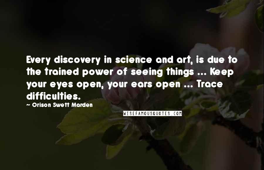 Orison Swett Marden Quotes: Every discovery in science and art, is due to the trained power of seeing things ... Keep your eyes open, your ears open ... Trace difficulties.