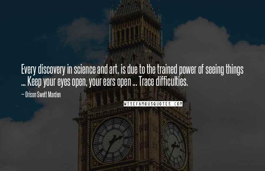 Orison Swett Marden Quotes: Every discovery in science and art, is due to the trained power of seeing things ... Keep your eyes open, your ears open ... Trace difficulties.