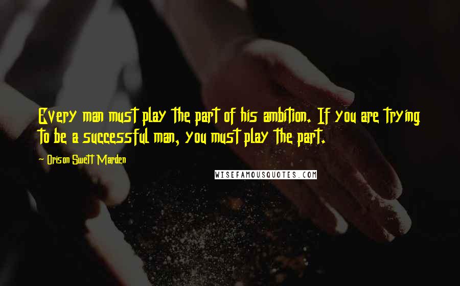 Orison Swett Marden Quotes: Every man must play the part of his ambition. If you are trying to be a successful man, you must play the part.