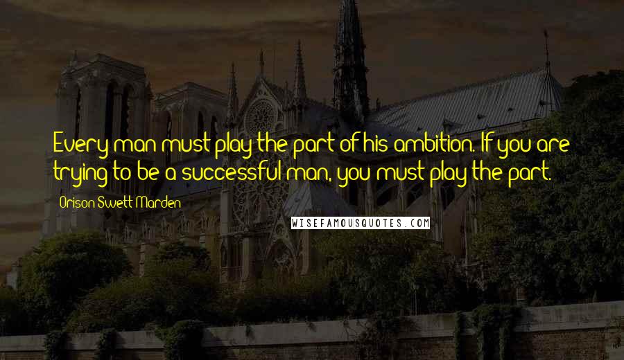 Orison Swett Marden Quotes: Every man must play the part of his ambition. If you are trying to be a successful man, you must play the part.