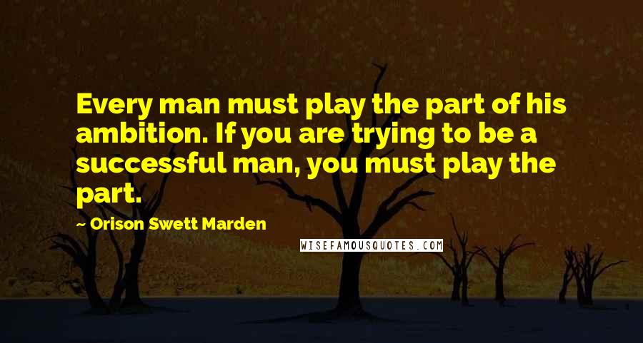 Orison Swett Marden Quotes: Every man must play the part of his ambition. If you are trying to be a successful man, you must play the part.