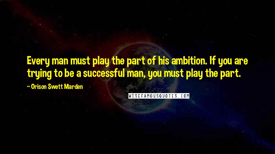 Orison Swett Marden Quotes: Every man must play the part of his ambition. If you are trying to be a successful man, you must play the part.