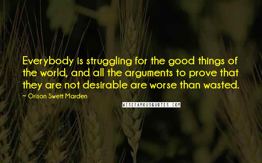 Orison Swett Marden Quotes: Everybody is struggling for the good things of the world, and all the arguments to prove that they are not desirable are worse than wasted.