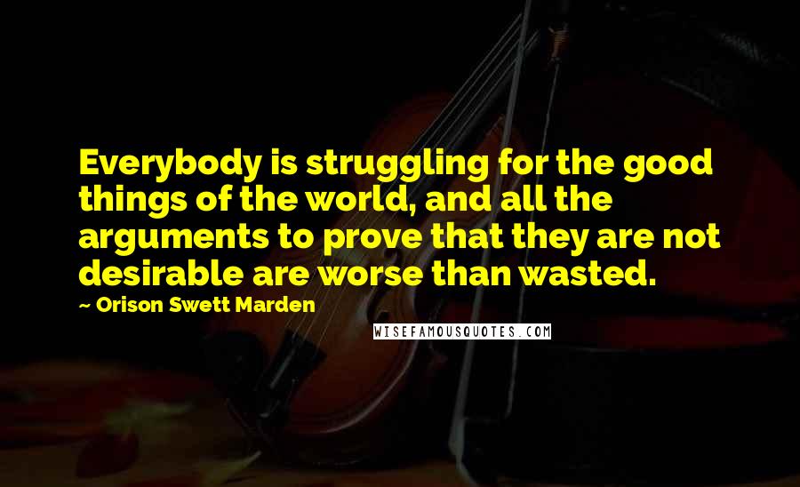 Orison Swett Marden Quotes: Everybody is struggling for the good things of the world, and all the arguments to prove that they are not desirable are worse than wasted.