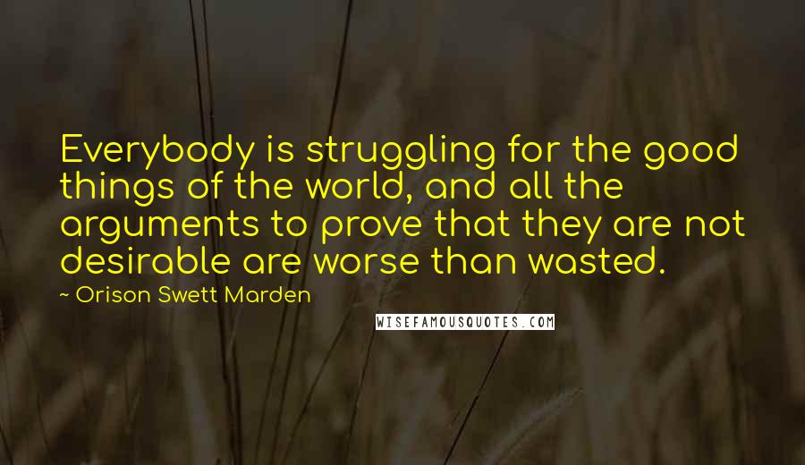 Orison Swett Marden Quotes: Everybody is struggling for the good things of the world, and all the arguments to prove that they are not desirable are worse than wasted.