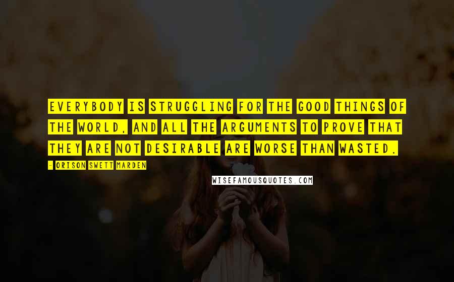 Orison Swett Marden Quotes: Everybody is struggling for the good things of the world, and all the arguments to prove that they are not desirable are worse than wasted.