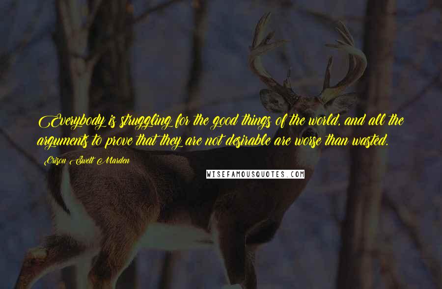 Orison Swett Marden Quotes: Everybody is struggling for the good things of the world, and all the arguments to prove that they are not desirable are worse than wasted.