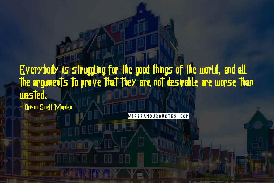 Orison Swett Marden Quotes: Everybody is struggling for the good things of the world, and all the arguments to prove that they are not desirable are worse than wasted.