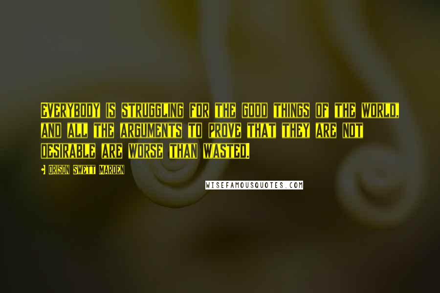 Orison Swett Marden Quotes: Everybody is struggling for the good things of the world, and all the arguments to prove that they are not desirable are worse than wasted.