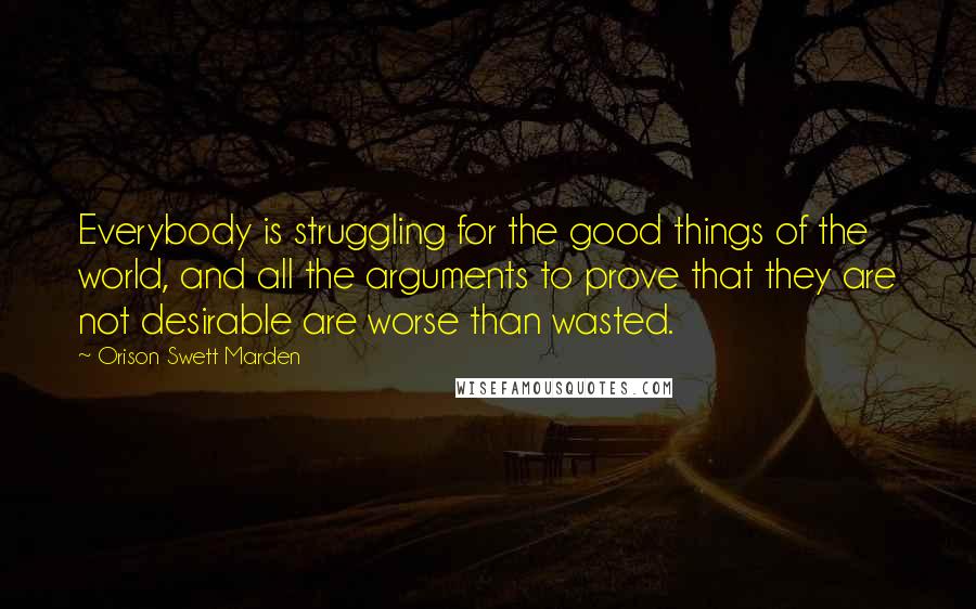 Orison Swett Marden Quotes: Everybody is struggling for the good things of the world, and all the arguments to prove that they are not desirable are worse than wasted.