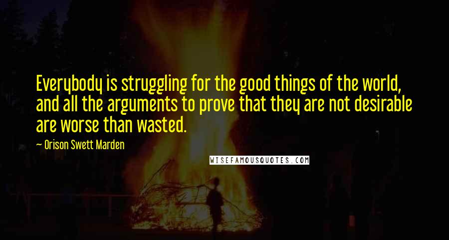 Orison Swett Marden Quotes: Everybody is struggling for the good things of the world, and all the arguments to prove that they are not desirable are worse than wasted.