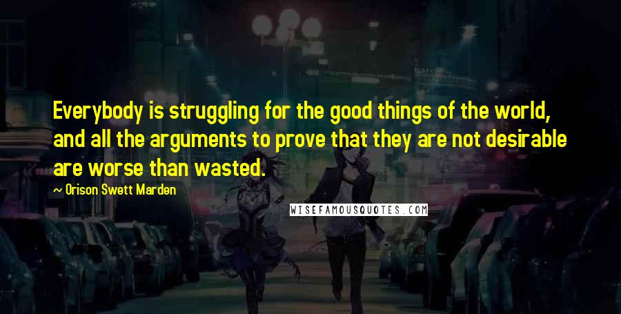 Orison Swett Marden Quotes: Everybody is struggling for the good things of the world, and all the arguments to prove that they are not desirable are worse than wasted.