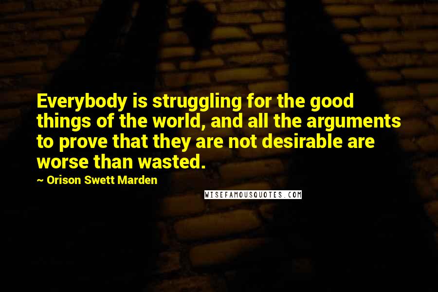 Orison Swett Marden Quotes: Everybody is struggling for the good things of the world, and all the arguments to prove that they are not desirable are worse than wasted.