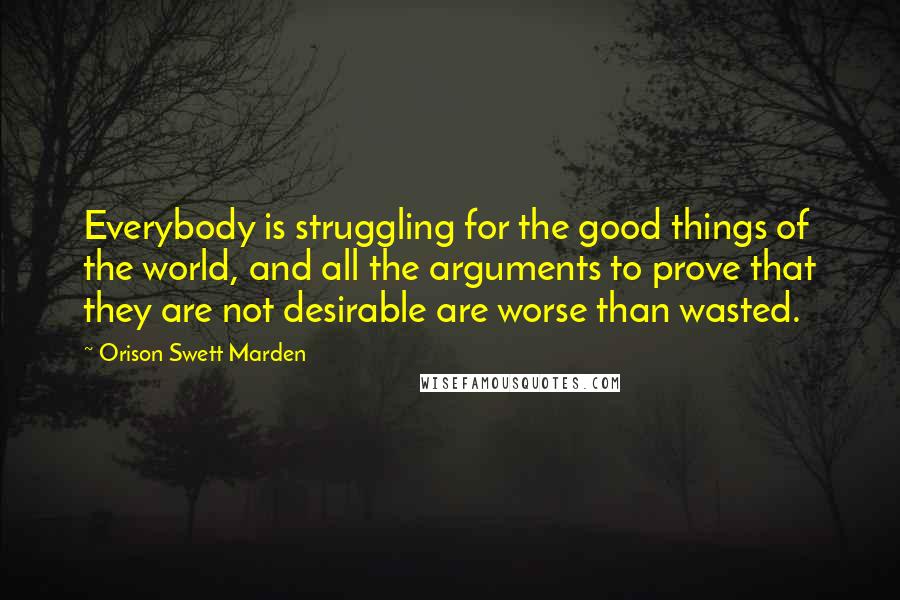 Orison Swett Marden Quotes: Everybody is struggling for the good things of the world, and all the arguments to prove that they are not desirable are worse than wasted.