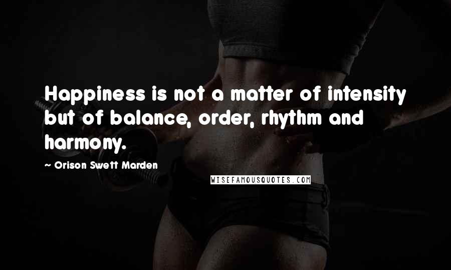 Orison Swett Marden Quotes: Happiness is not a matter of intensity but of balance, order, rhythm and harmony.